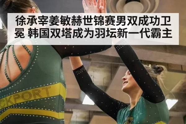 徐承宰姜敏赫世锦赛男双成功卫冕 韩国双塔成为羽坛新一代霸主