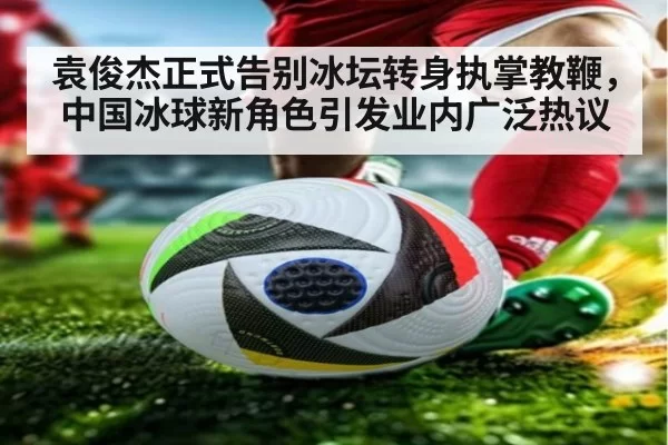 袁俊杰正式告别冰坛转身执掌教鞭,中国冰球新角色引发业内广泛热议